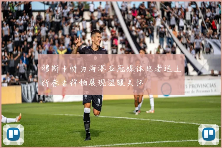 穆斯卡特为海港亚冠媒体记者送上新春吉祥物展现温暖关怀