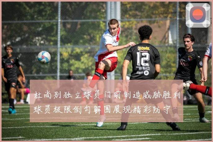 杜尚别独立球员门前制造威胁胜利球员极限倒勾解围展现精彩防守