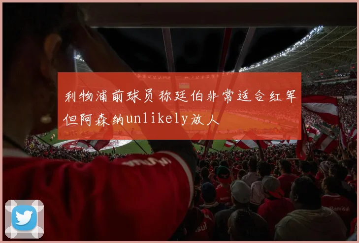 利物浦前球员称廷伯非常适合红军但阿森纳unlikely放人