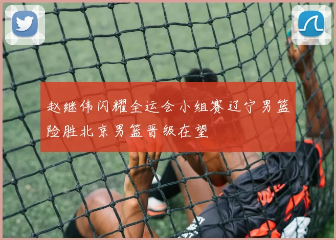 赵继伟闪耀全运会小组赛辽宁男篮险胜北京男篮晋级在望