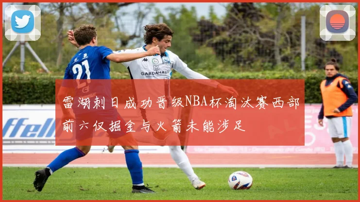 雷湖刺日成功晋级NBA杯淘汰赛西部前六仅掘金与火箭未能涉足