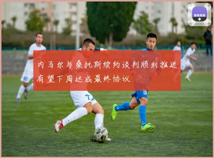 内马尔与桑托斯续约谈判顺利推进有望下周达成最终协议
