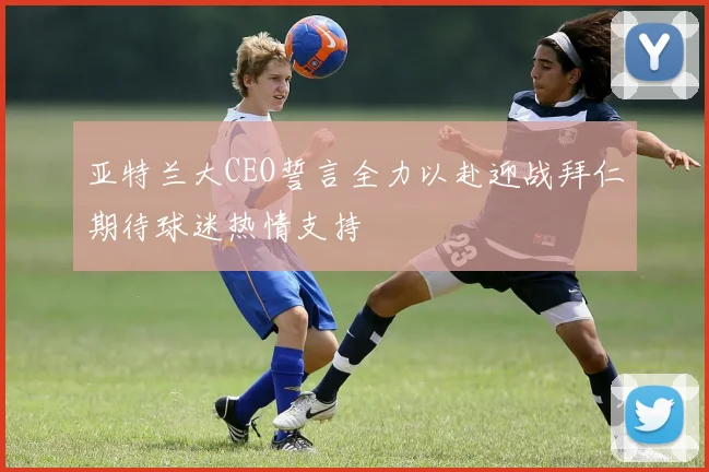 亚特兰大CEO誓言全力以赴迎战拜仁期待球迷热情支持