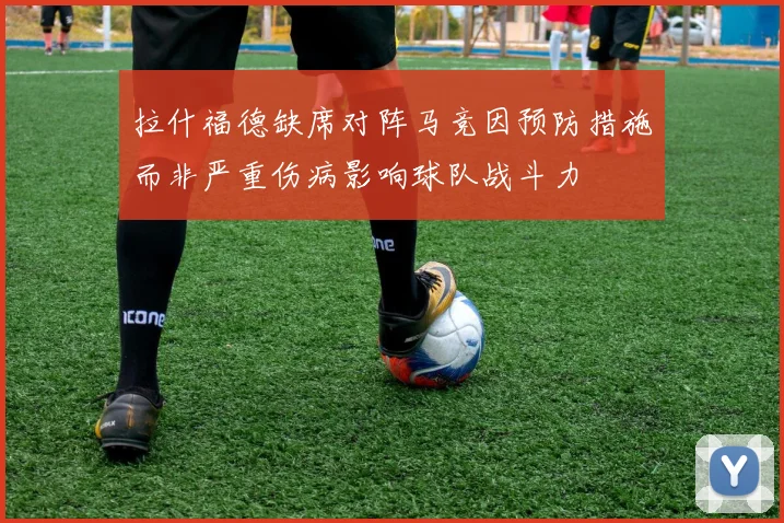 拉什福德缺席对阵马竞因预防措施而非严重伤病影响球队战斗力
