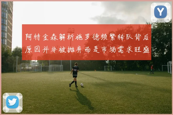 阿特金森解析施罗德频繁转队背后原因并非被抛弃而是市场需求旺盛
