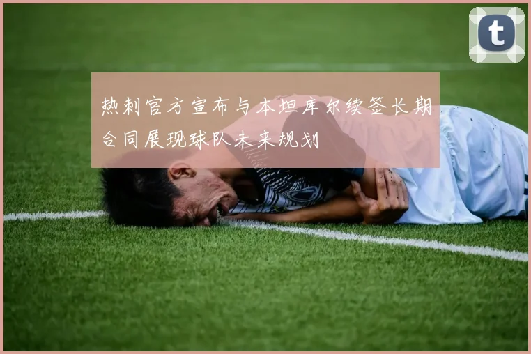热刺官方宣布与本坦库尔续签长期合同展现球队未来规划