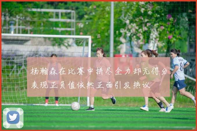 杨瀚森在比赛中拼尽全力却无得分表现正负值依然正面引发热议