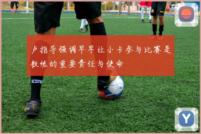 卢指导强调早早让小卡参与比赛是教练的重要责任与使命