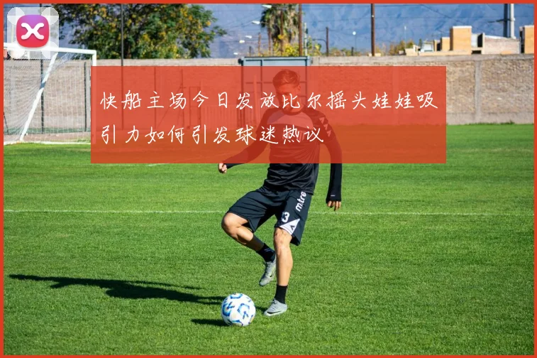 快船主场今日发放比尔摇头娃娃吸引力如何引发球迷热议