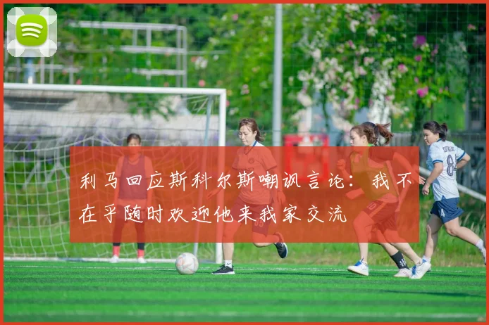 利马回应斯科尔斯嘲讽言论：我不在乎随时欢迎他来我家交流