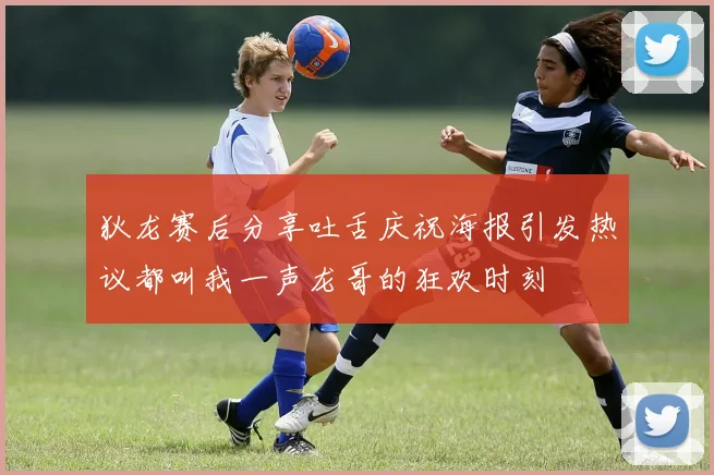 狄龙赛后分享吐舌庆祝海报引发热议都叫我一声龙哥的狂欢时刻