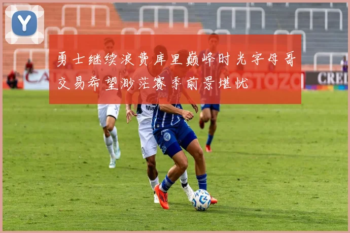 勇士继续浪费库里巅峰时光字母哥交易希望渺茫赛季前景堪忧