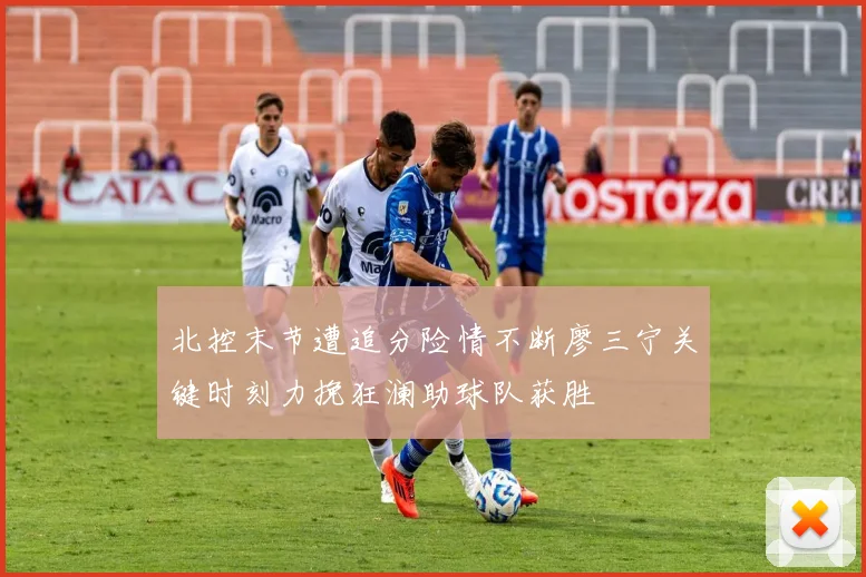 北控末节遭追分险情不断廖三宁关键时刻力挽狂澜助球队获胜