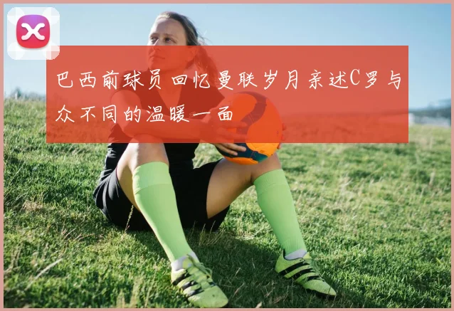 巴西前球员回忆曼联岁月亲述C罗与众不同的温暖一面
