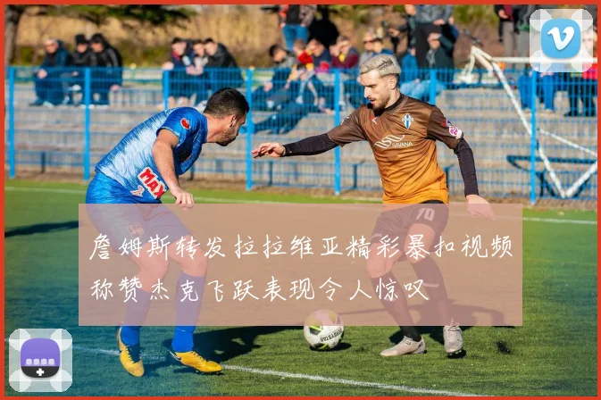 詹姆斯转发拉拉维亚精彩暴扣视频称赞杰克飞跃表现令人惊叹