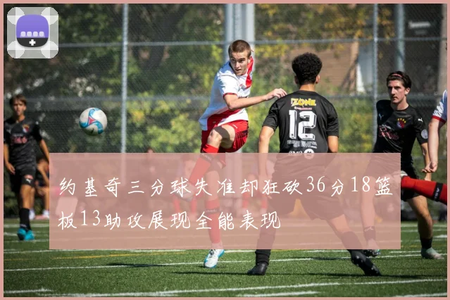 约基奇三分球失准却狂砍36分18篮板13助攻展现全能表现