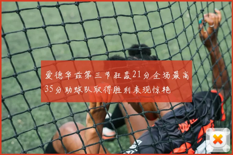 爱德华兹第三节狂轰21分全场最高35分助球队取得胜利表现惊艳