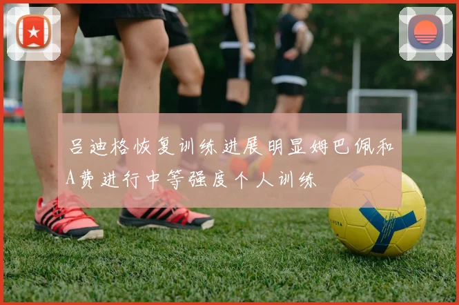 吕迪格恢复训练进展明显姆巴佩和A费进行中等强度个人训练