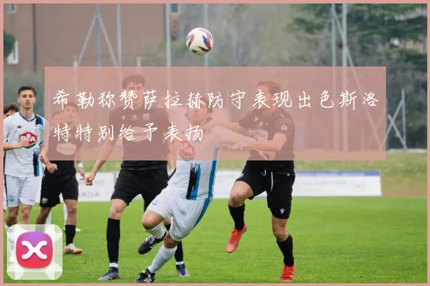希勒称赞萨拉赫防守表现出色斯洛特特别给予表扬