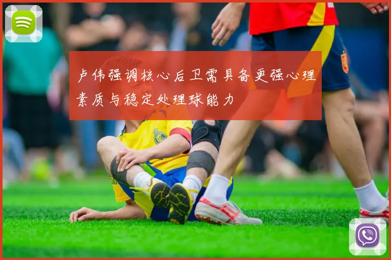 卢伟强调核心后卫需具备更强心理素质与稳定处理球能力