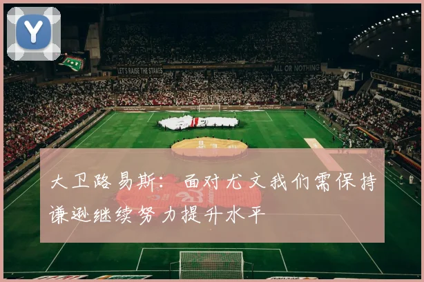 大卫路易斯：面对尤文我们需保持谦逊继续努力提升水平