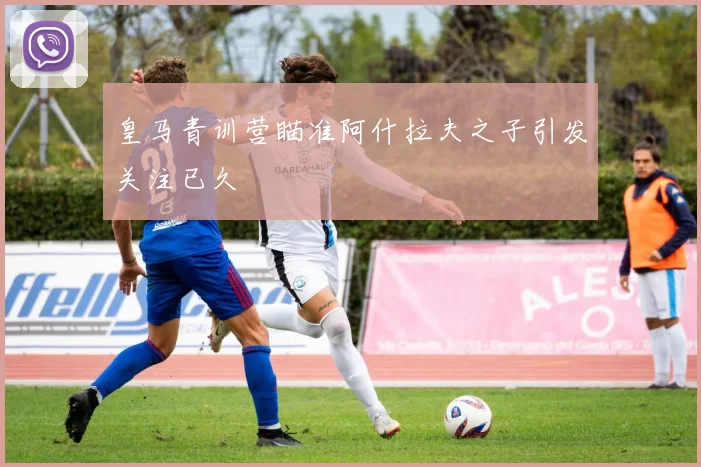 皇马青训营瞄准阿什拉夫之子引发关注已久