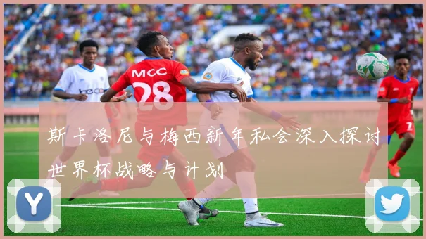 斯卡洛尼与梅西新年私会深入探讨世界杯战略与计划
