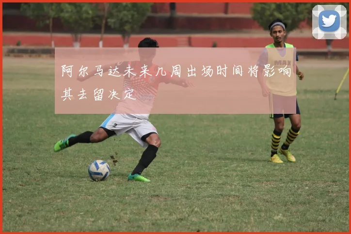 阿尔马达未来几周出场时间将影响其去留决定