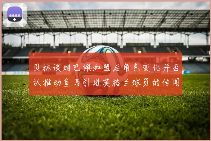 贝林谈姆巴佩加盟后角色变化并否认推动皇马引进英格兰球员的传闻