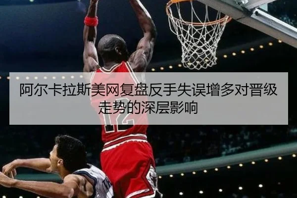 阿尔卡拉斯美网复盘反手失误增多对晋级走势的深层影响 - eonsports